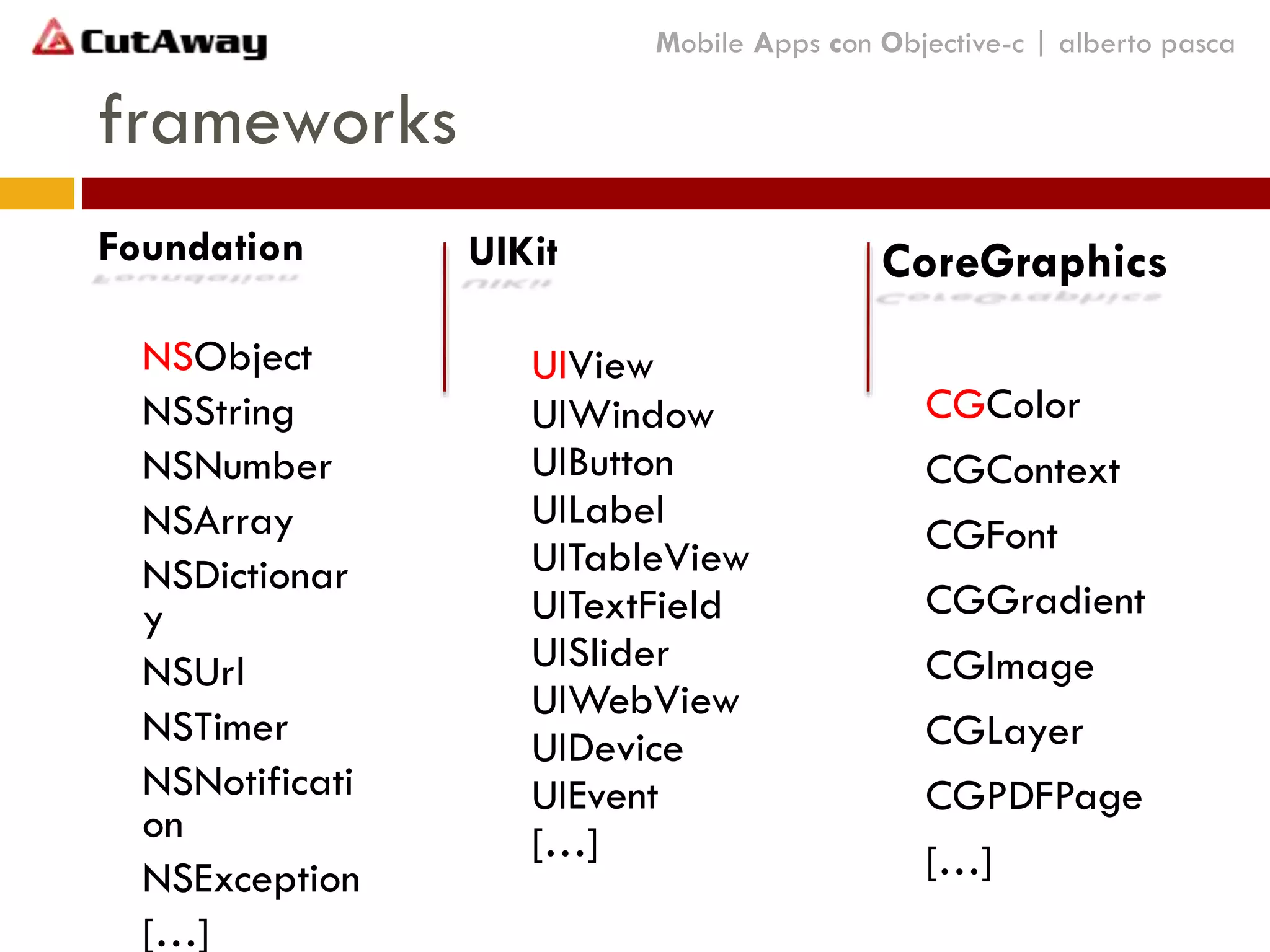 Foundation
NSObject
NSString
NSNumber
NSArray
NSDictionar
y
NSUrl
NSTimer
NSNotificati
on
NSException
[…]
frameworks
Mobile Apps con Objective-c | alberto pasca
UIKit
UIView
UIWindow
UIButton
UILabel
UITableView
UITextField
UISlider
UIWebView
UIDevice
UIEvent
[…]
CoreGraphics
CGColor
CGContext
CGFont
CGGradient
CGImage
CGLayer
CGPDFPage
[…]
 