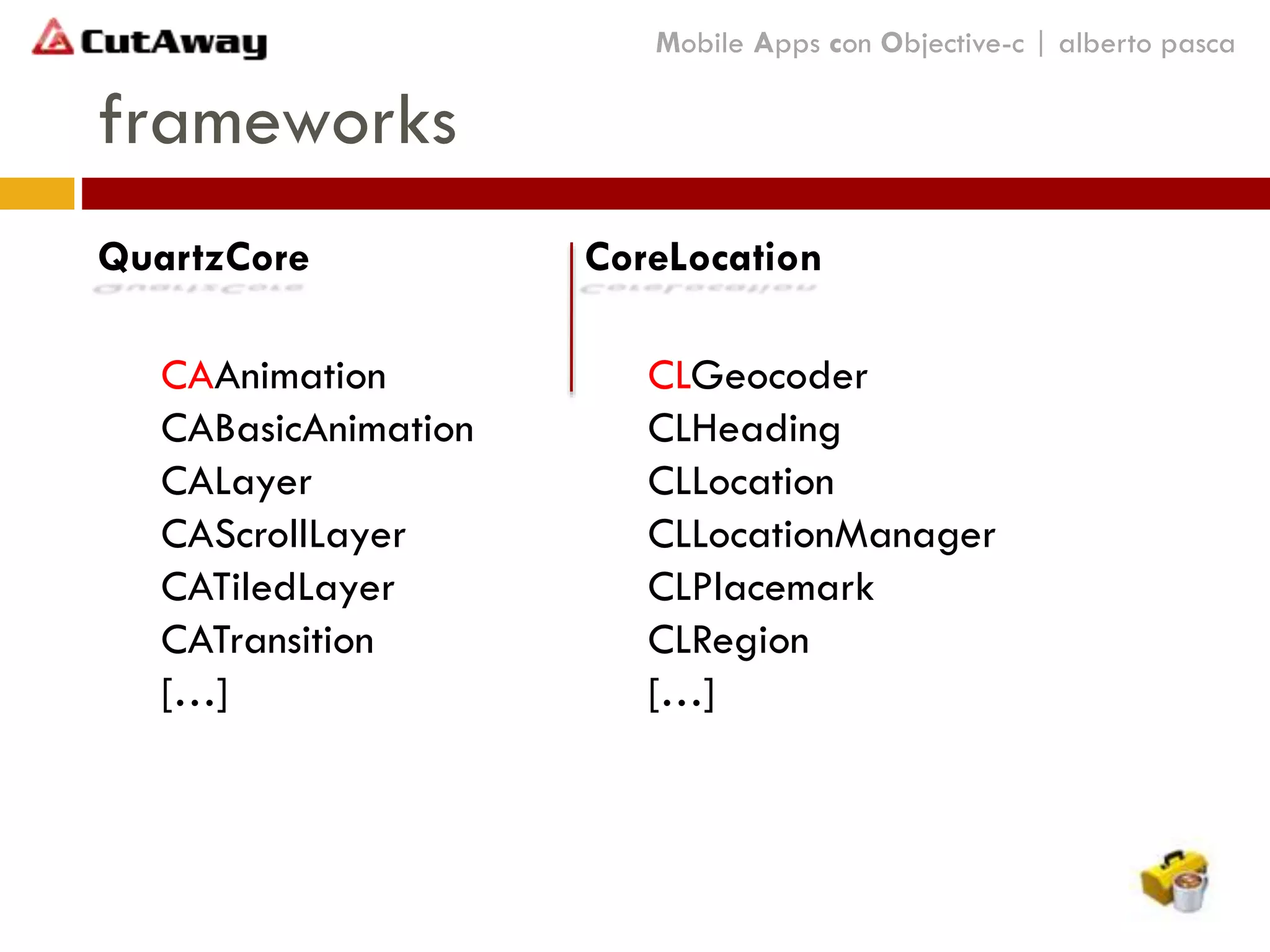 frameworks
Mobile Apps con Objective-c | alberto pasca
CoreLocation
CLGeocoder
CLHeading
CLLocation
CLLocationManager
CLPlacemark
CLRegion
[…]
QuartzCore
CAAnimation
CABasicAnimation
CALayer
CAScrollLayer
CATiledLayer
CATransition
[…]
 
