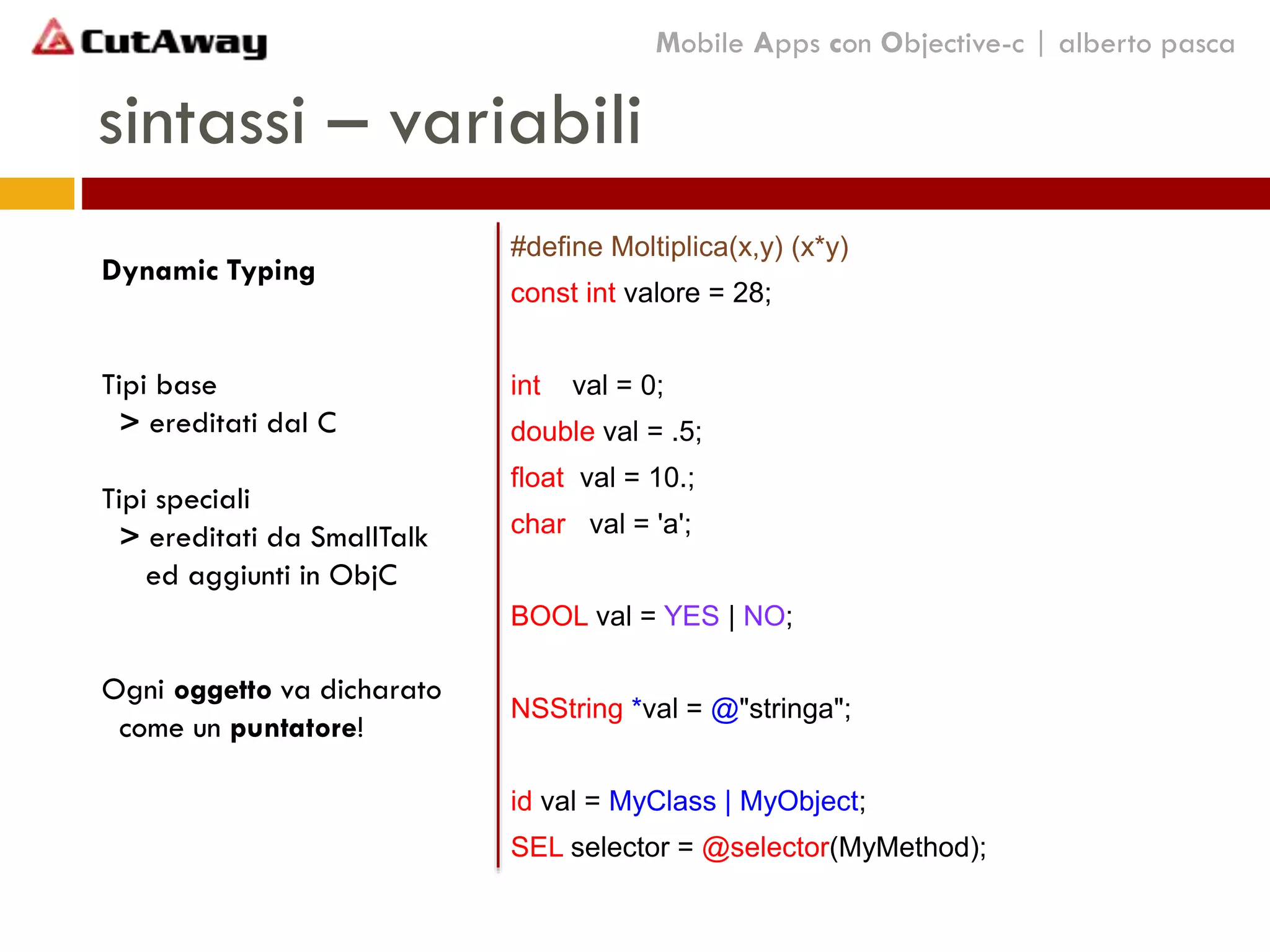 sintassi – variabili
#define Moltiplica(x,y) (x*y)
const int valore = 28;
int val = 0;
double val = .5;
float val = 10.;
char val = 'a';
BOOL val = YES | NO;
NSString *val = @"stringa";
id val = MyClass | MyObject;
SEL selector = @selector(MyMethod);
Mobile Apps con Objective-c | alberto pasca
Dynamic Typing
Tipi base
> ereditati dal C
Tipi speciali
> ereditati da SmallTalk
ed aggiunti in ObjC
Ogni oggetto va dicharato
come un puntatore!
 