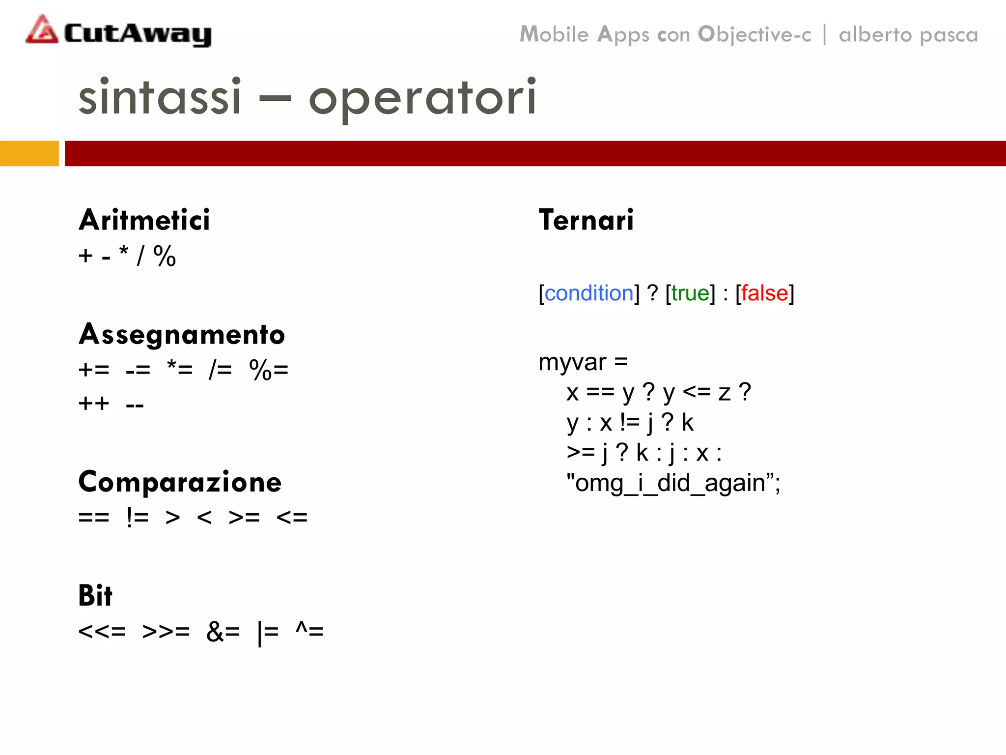 sintassi – operatori
Mobile Apps con Objective-c | alberto pasca
Aritmetici
+ - * / %
Assegnamento
+= -= *= /= %=
++ --
Comparazione
== != > < >= <=
Bit
<<= >>= &= |= ^=
Ternari
[condition] ? [true] : [false]
myvar =
x == y ? y <= z ?
y : x != j ? k
>= j ? k : j : x :
"omg_i_did_again”;
 