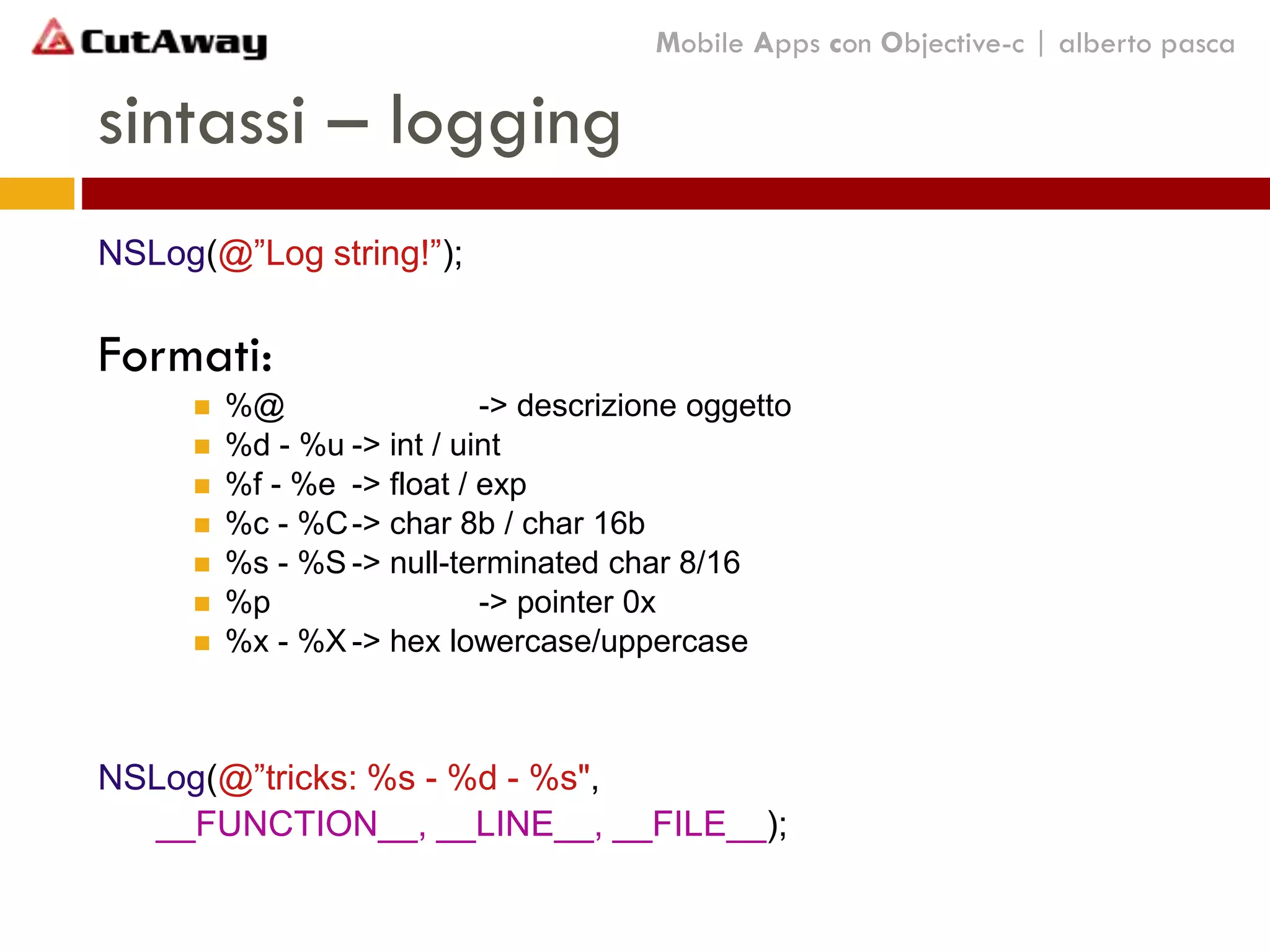sintassi – logging
Mobile Apps con Objective-c | alberto pasca
NSLog(@”Log string!”);
Formati:
 %@ -> descrizione oggetto
 %d - %u -> int / uint
 %f - %e -> float / exp
 %c - %C-> char 8b / char 16b
 %s - %S -> null-terminated char 8/16
 %p -> pointer 0x
 %x - %X -> hex lowercase/uppercase
NSLog(@”tricks: %s - %d - %s",
__FUNCTION__, __LINE__, __FILE__);
 