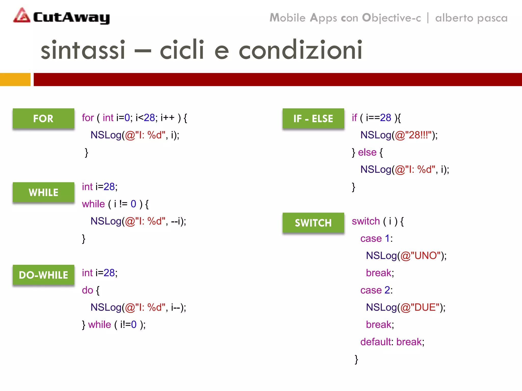 sintassi – cicli e condizioni
for ( int i=0; i<28; i++ ) {
NSLog(@"I: %d", i);
}
int i=28;
while ( i != 0 ) {
NSLog(@"I: %d", --i);
}
int i=28;
do {
NSLog(@"I: %d", i--);
} while ( i!=0 );
Mobile Apps con Objective-c | alberto pasca
if ( i==28 ){
NSLog(@"28!!!");
} else {
NSLog(@"I: %d", i);
}
switch ( i ) {
case 1:
NSLog(@"UNO");
break;
case 2:
NSLog(@"DUE");
break;
default: break;
}
FOR
WHILE
DO-WHILE
IF - ELSE
SWITCH
 