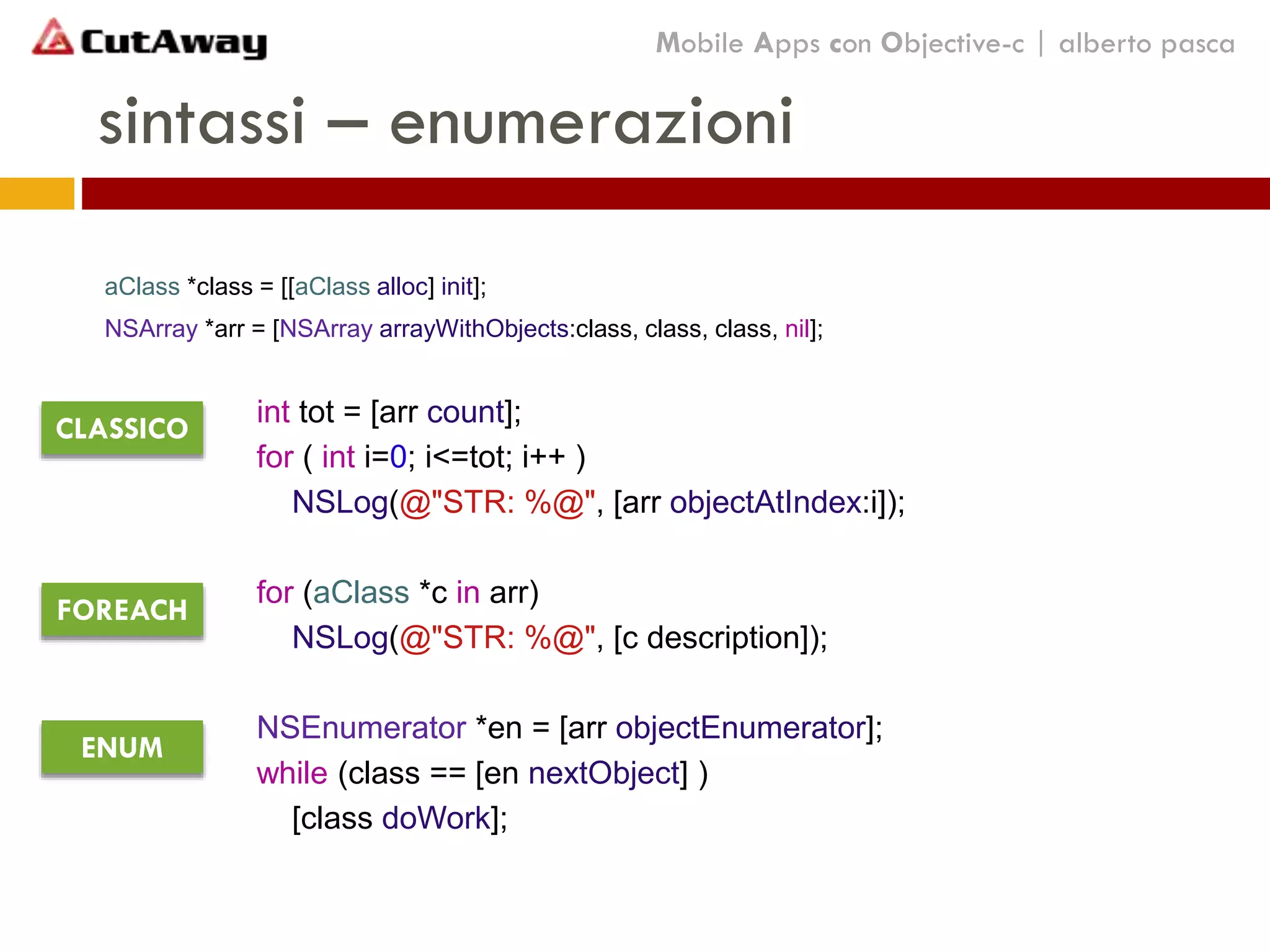 sintassi – enumerazioni
aClass *class = [[aClass alloc] init];
NSArray *arr = [NSArray arrayWithObjects:class, class, class, nil];
int tot = [arr count];
for ( int i=0; i<=tot; i++ )
NSLog(@"STR: %@", [arr objectAtIndex:i]);
for (aClass *c in arr)
NSLog(@"STR: %@", [c description]);
NSEnumerator *en = [arr objectEnumerator];
while (class == [en nextObject] )
[class doWork];
Mobile Apps con Objective-c | alberto pasca
CLASSICO
FOREACH
ENUM
 