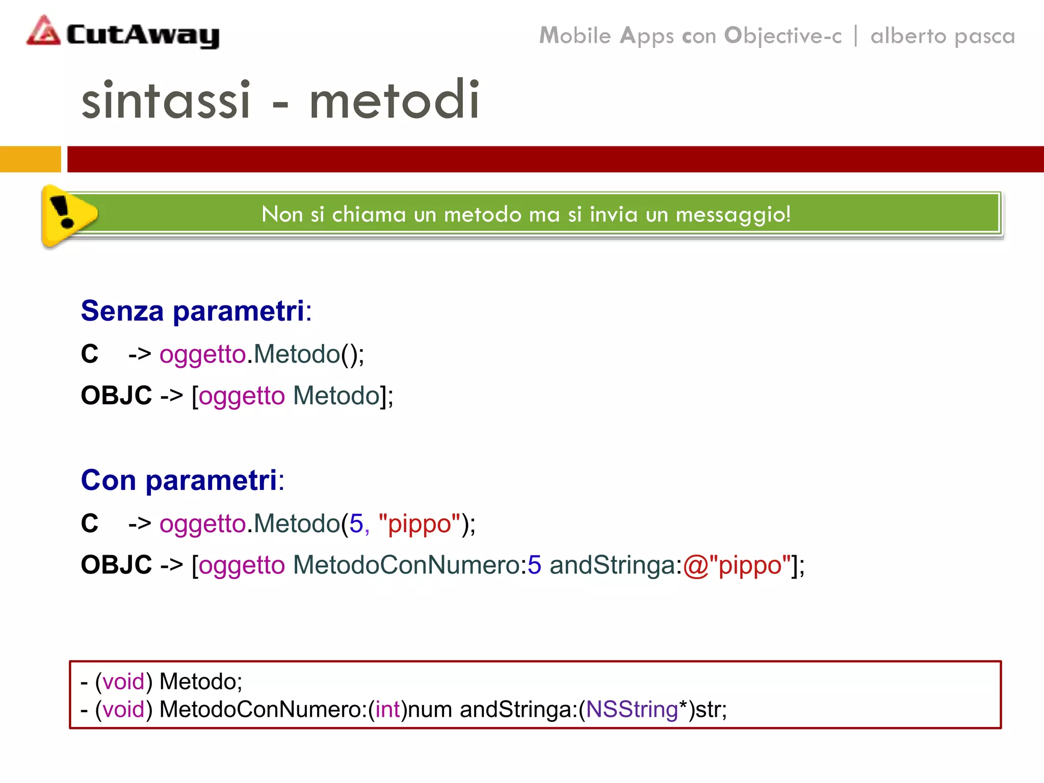 sintassi - metodi
Senza parametri:
C -> oggetto.Metodo();
OBJC -> [oggetto Metodo];
Con parametri:
C -> oggetto.Metodo(5, "pippo");
OBJC -> [oggetto MetodoConNumero:5 andStringa:@"pippo"];
Non si chiama un metodo ma si invia un messaggio!
Mobile Apps con Objective-c | alberto pasca
- (void) Metodo;
- (void) MetodoConNumero:(int)num andStringa:(NSString*)str;
 
