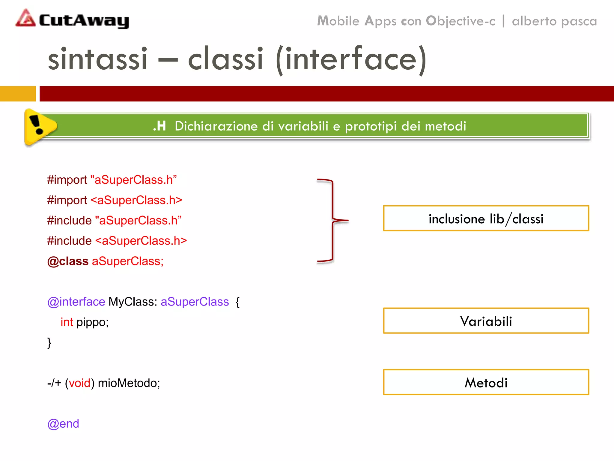 sintassi – classi (interface)
#import "aSuperClass.h”
#import <aSuperClass.h>
#include "aSuperClass.h”
#include <aSuperClass.h>
@class aSuperClass;
@interface MyClass: aSuperClass {
int pippo;
}
-/+ (void) mioMetodo;
@end
.H Dichiarazione di variabili e prototipi dei metodi
Mobile Apps con Objective-c | alberto pasca
inclusione lib/classi
Variabili
Metodi
 