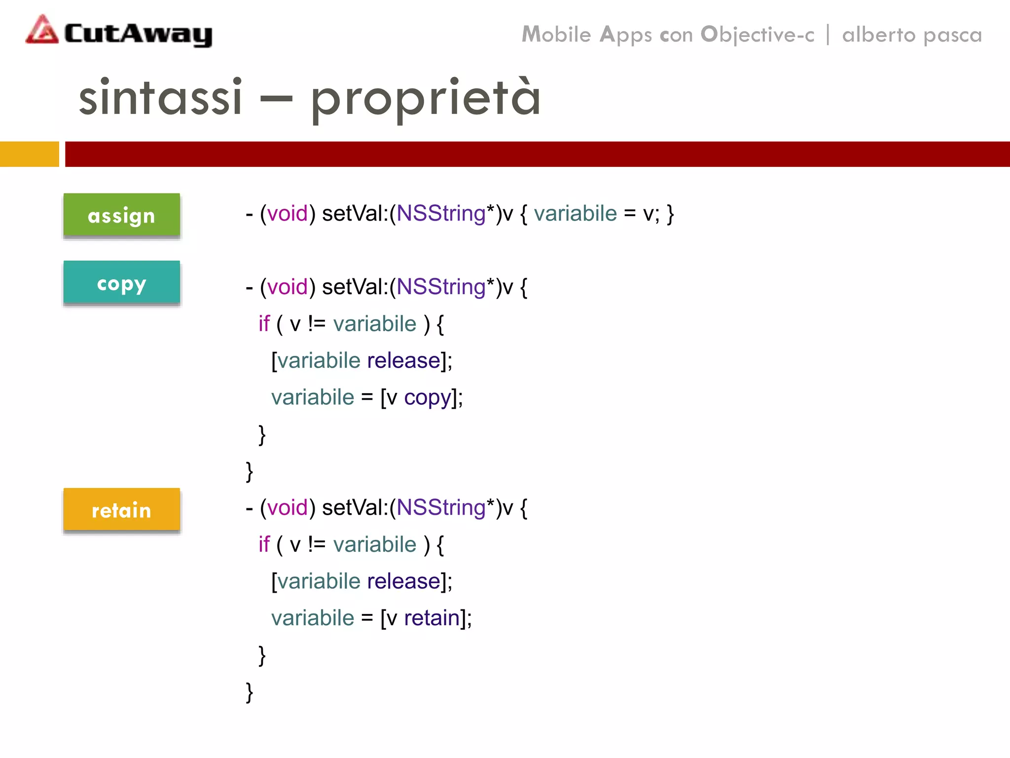 sintassi – proprietà
Mobile Apps con Objective-c | alberto pasca
- (void) setVal:(NSString*)v { variabile = v; }
- (void) setVal:(NSString*)v {
if ( v != variabile ) {
[variabile release];
variabile = [v copy];
}
}
- (void) setVal:(NSString*)v {
if ( v != variabile ) {
[variabile release];
variabile = [v retain];
}
}
assign
copy
retain
 