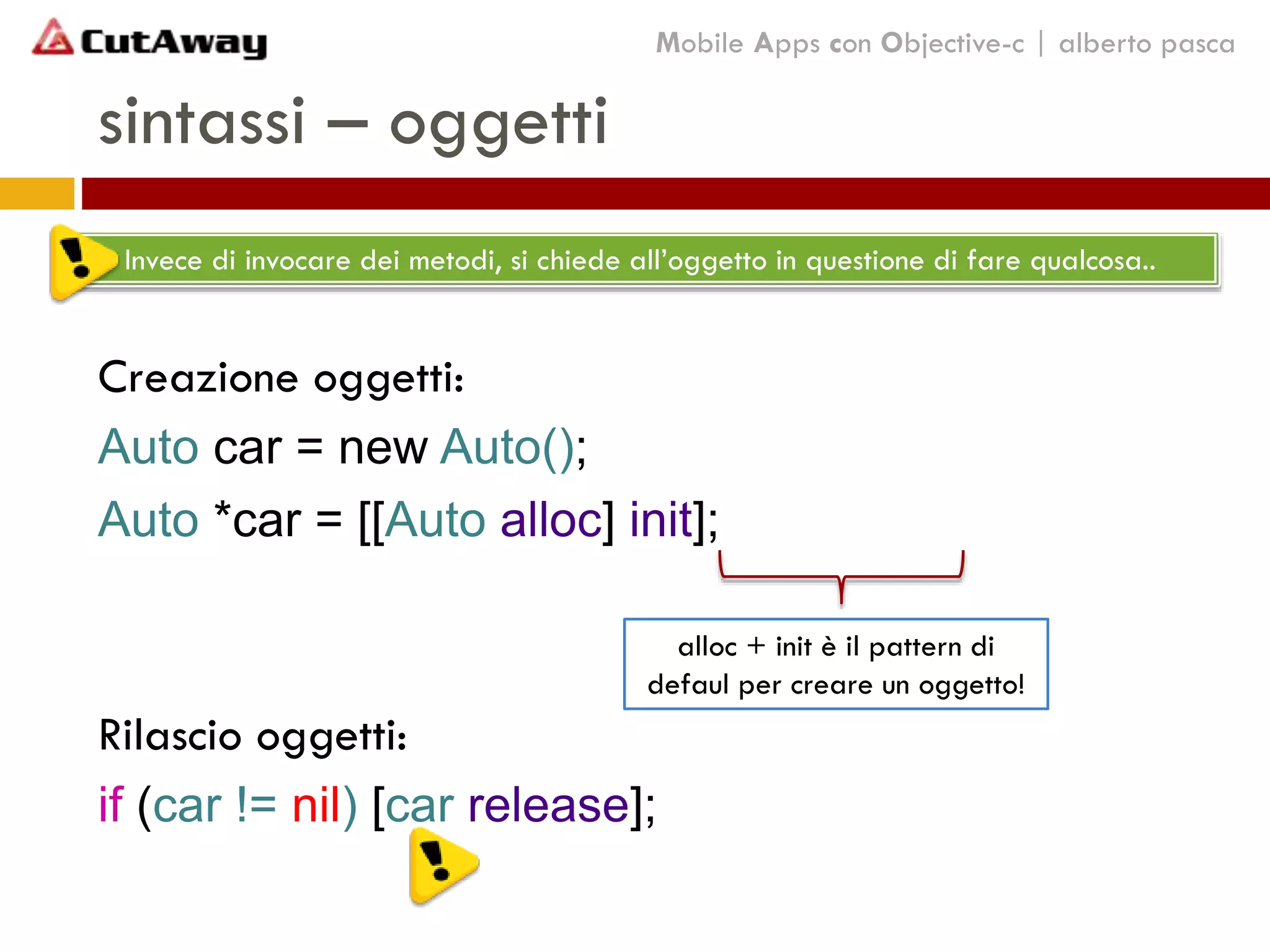 sintassi – oggetti
Creazione oggetti:
Auto car = new Auto();
Auto *car = [[Auto alloc] init];
Rilascio oggetti:
if (car != nil) [car release];
Mobile Apps con Objective-c | alberto pasca
Invece di invocare dei metodi, si chiede all’oggetto in questione di fare qualcosa..
alloc + init è il pattern di
defaul per creare un oggetto!
 