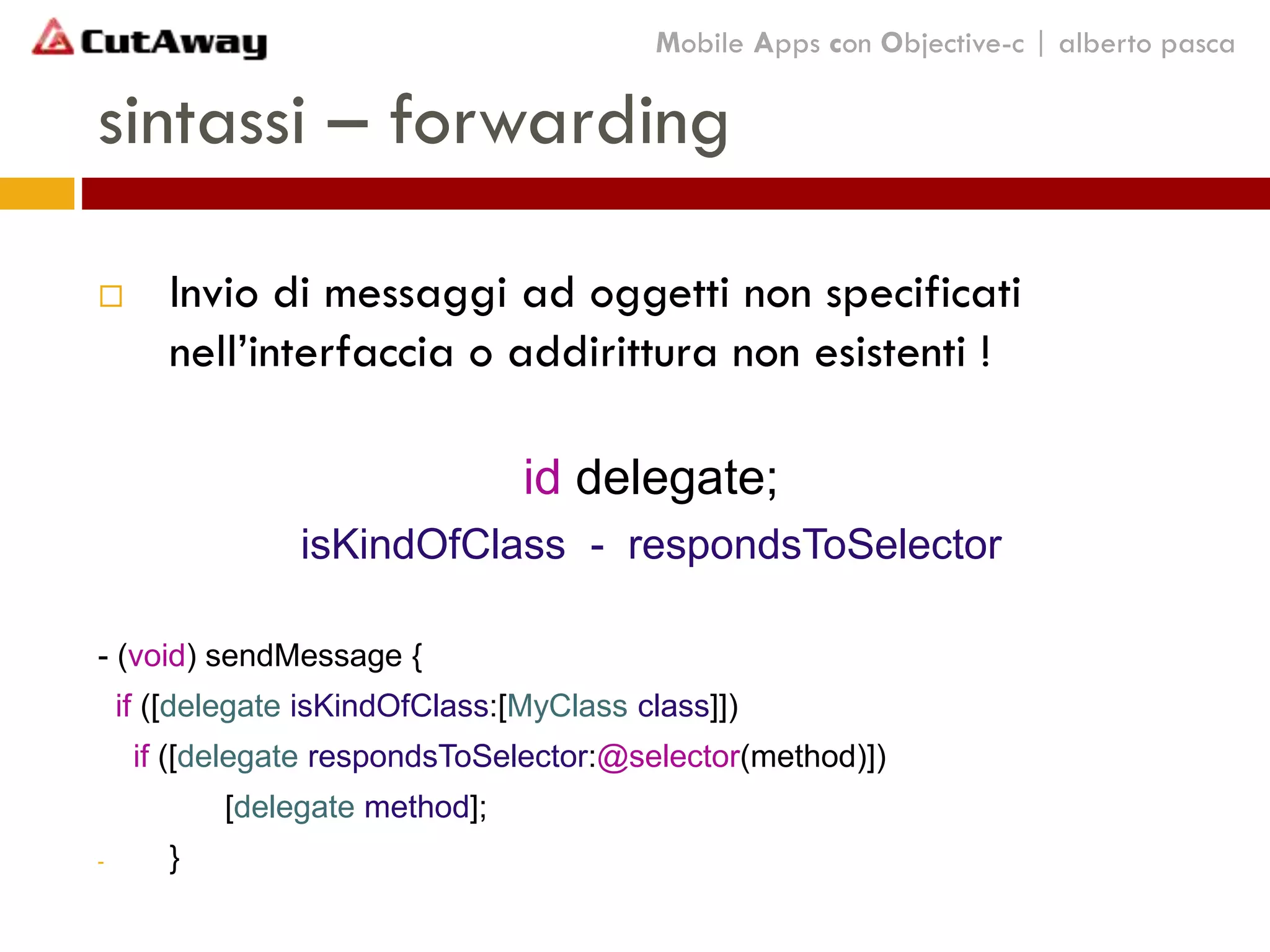 sintassi – forwarding
 Invio di messaggi ad oggetti non specificati
nell’interfaccia o addirittura non esistenti !
id delegate;
isKindOfClass - respondsToSelector
- (void) sendMessage {
if ([delegate isKindOfClass:[MyClass class]])
if ([delegate respondsToSelector:@selector(method)])
[delegate method];
- }
Mobile Apps con Objective-c | alberto pasca
 