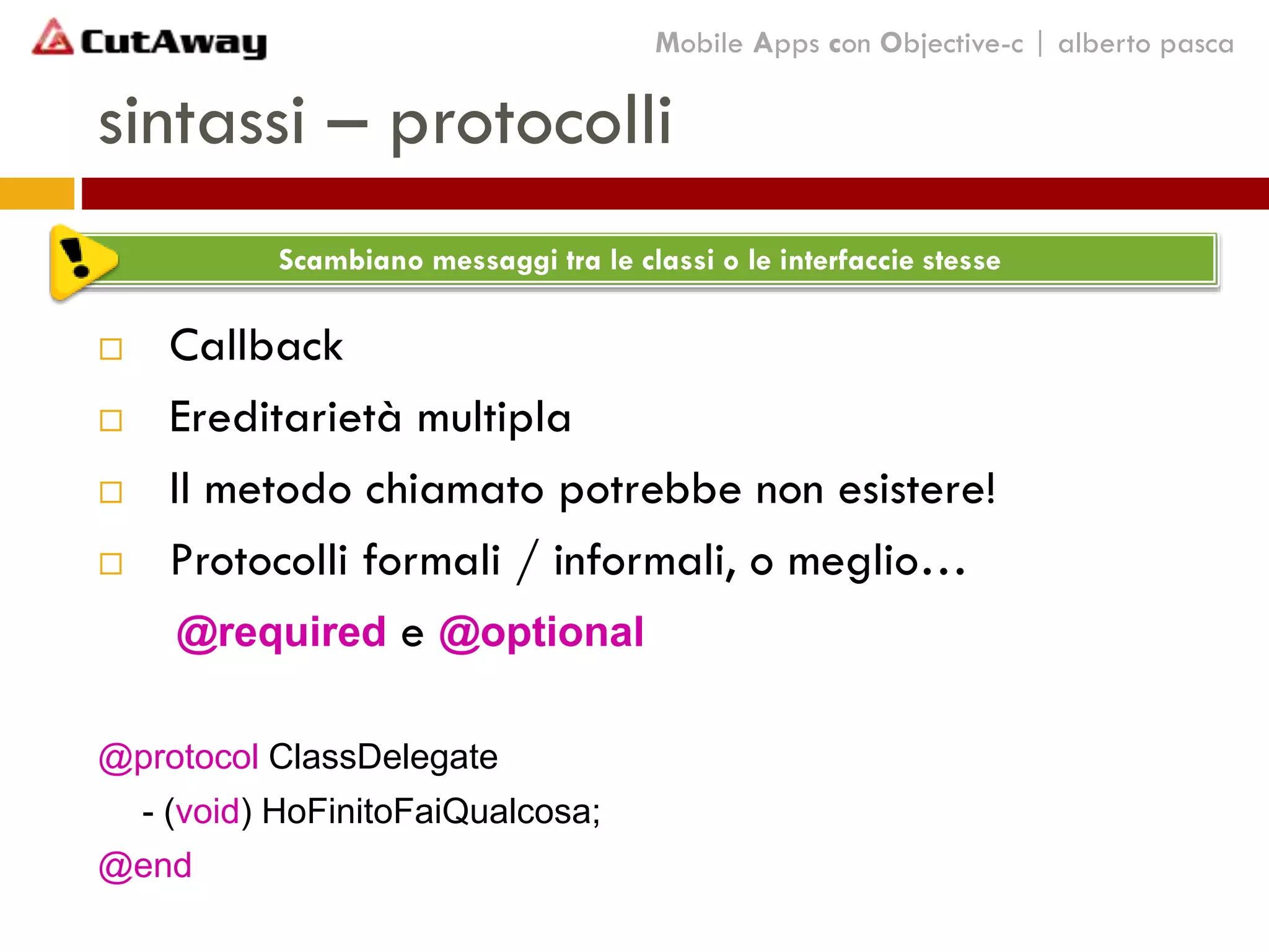 sintassi – protocolli
 Callback
 Ereditarietà multipla
 Il metodo chiamato potrebbe non esistere!
 Protocolli formali / informali, o meglio…
@required e @optional
@protocol ClassDelegate
- (void) HoFinitoFaiQualcosa;
@end
Mobile Apps con Objective-c | alberto pasca
Scambiano messaggi tra le classi o le interfaccie stesse
 