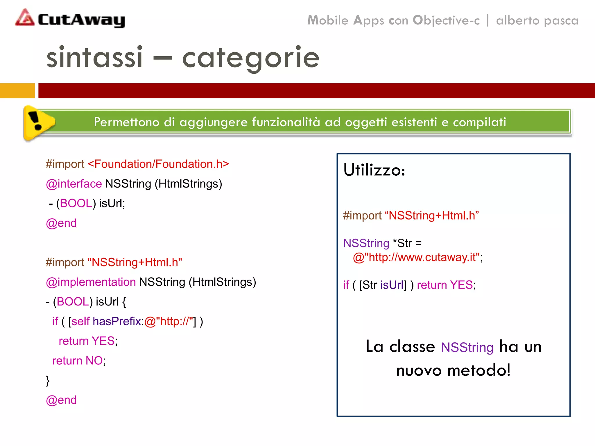 sintassi – categorie
#import <Foundation/Foundation.h>
@interface NSString (HtmlStrings)
- (BOOL) isUrl;
@end
#import "NSString+Html.h"
@implementation NSString (HtmlStrings)
- (BOOL) isUrl {
if ( [self hasPrefix:@"http://"] )
return YES;
return NO;
}
@end
Mobile Apps con Objective-c | alberto pasca
Permettono di aggiungere funzionalità ad oggetti esistenti e compilati
Utilizzo:
#import “NSString+Html.h”
NSString *Str =
@"http://www.cutaway.it";
if ( [Str isUrl] ) return YES;
La classe NSString ha un
nuovo metodo!
 