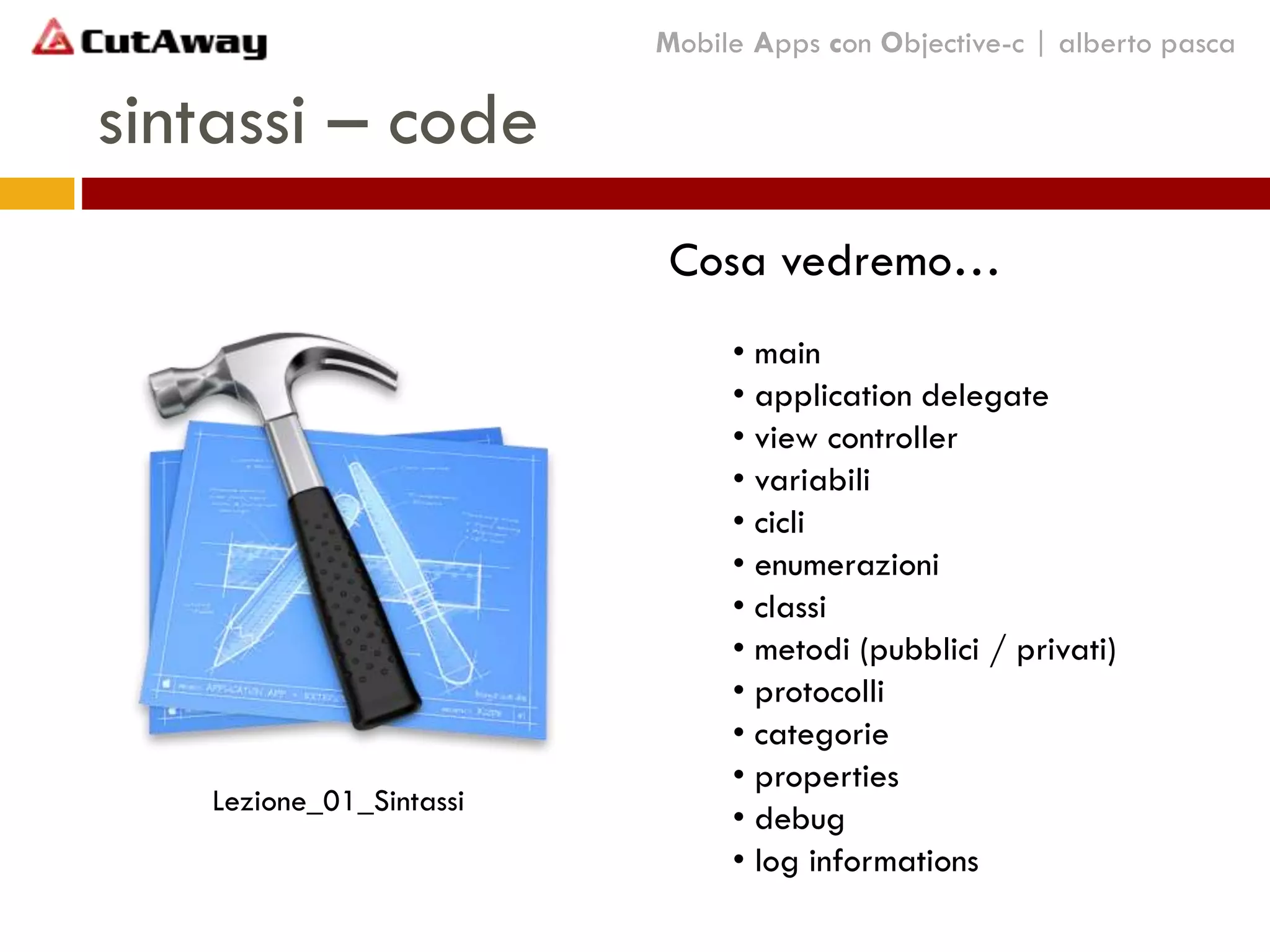 sintassi – code
Mobile Apps con Objective-c | alberto pasca
Cosa vedremo…
• main
• application delegate
• view controller
• variabili
• cicli
• enumerazioni
• classi
• metodi (pubblici / privati)
• protocolli
• categorie
• properties
• debug
• log informations
Lezione_01_Sintassi
 
