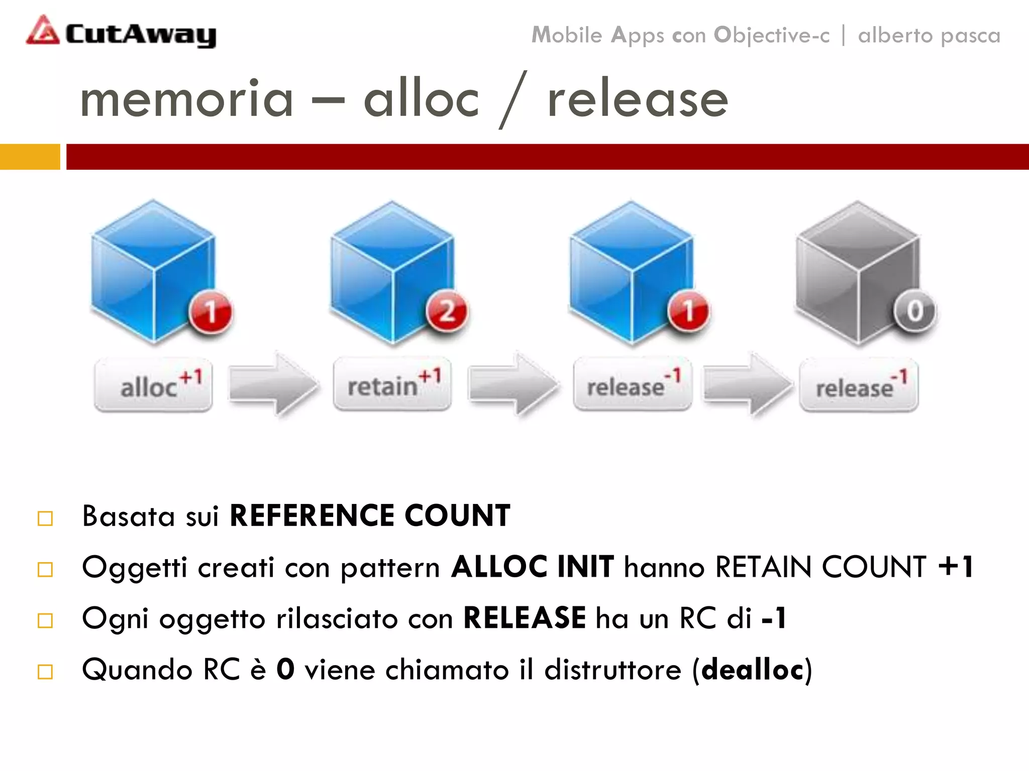 memoria – alloc / release
Mobile Apps con Objective-c | alberto pasca
 Basata sui REFERENCE COUNT
 Oggetti creati con pattern ALLOC INIT hanno RETAIN COUNT +1
 Ogni oggetto rilasciato con RELEASE ha un RC di -1
 Quando RC è 0 viene chiamato il distruttore (dealloc)
 