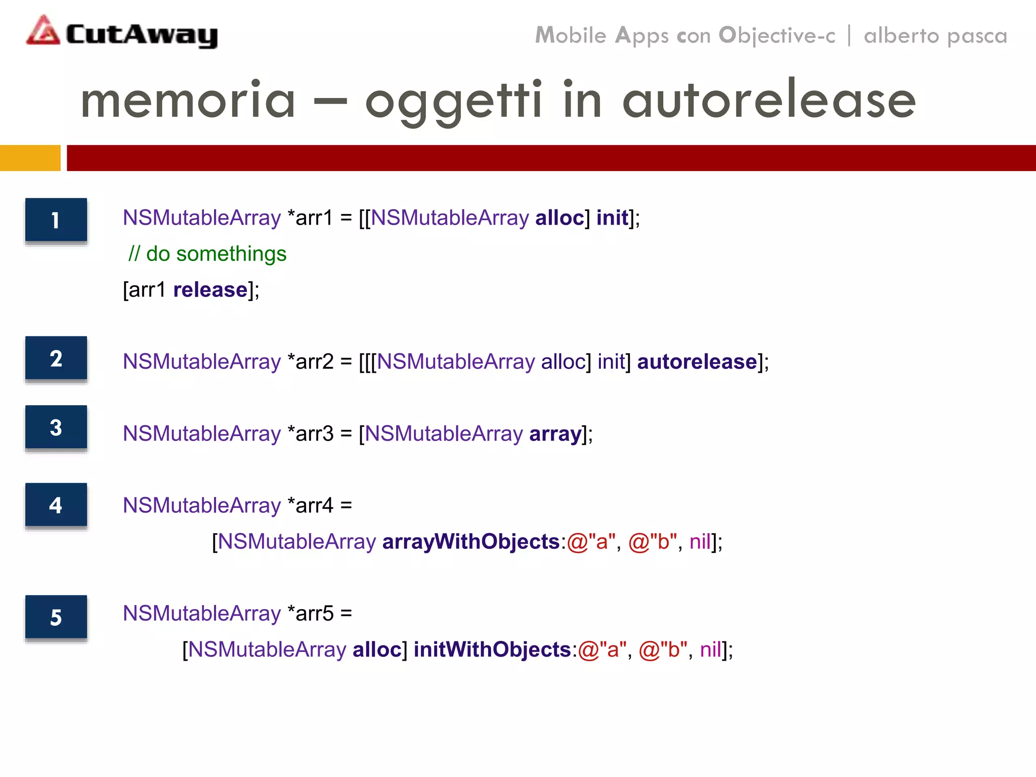 memoria – oggetti in autorelease
Mobile Apps con Objective-c | alberto pasca
NSMutableArray *arr1 = [[NSMutableArray alloc] init];
// do somethings
[arr1 release];
NSMutableArray *arr2 = [[[NSMutableArray alloc] init] autorelease];
NSMutableArray *arr3 = [NSMutableArray array];
NSMutableArray *arr4 =
[NSMutableArray arrayWithObjects:@"a", @"b", nil];
NSMutableArray *arr5 =
[NSMutableArray alloc] initWithObjects:@"a", @"b", nil];
1
2
3
4
5
 