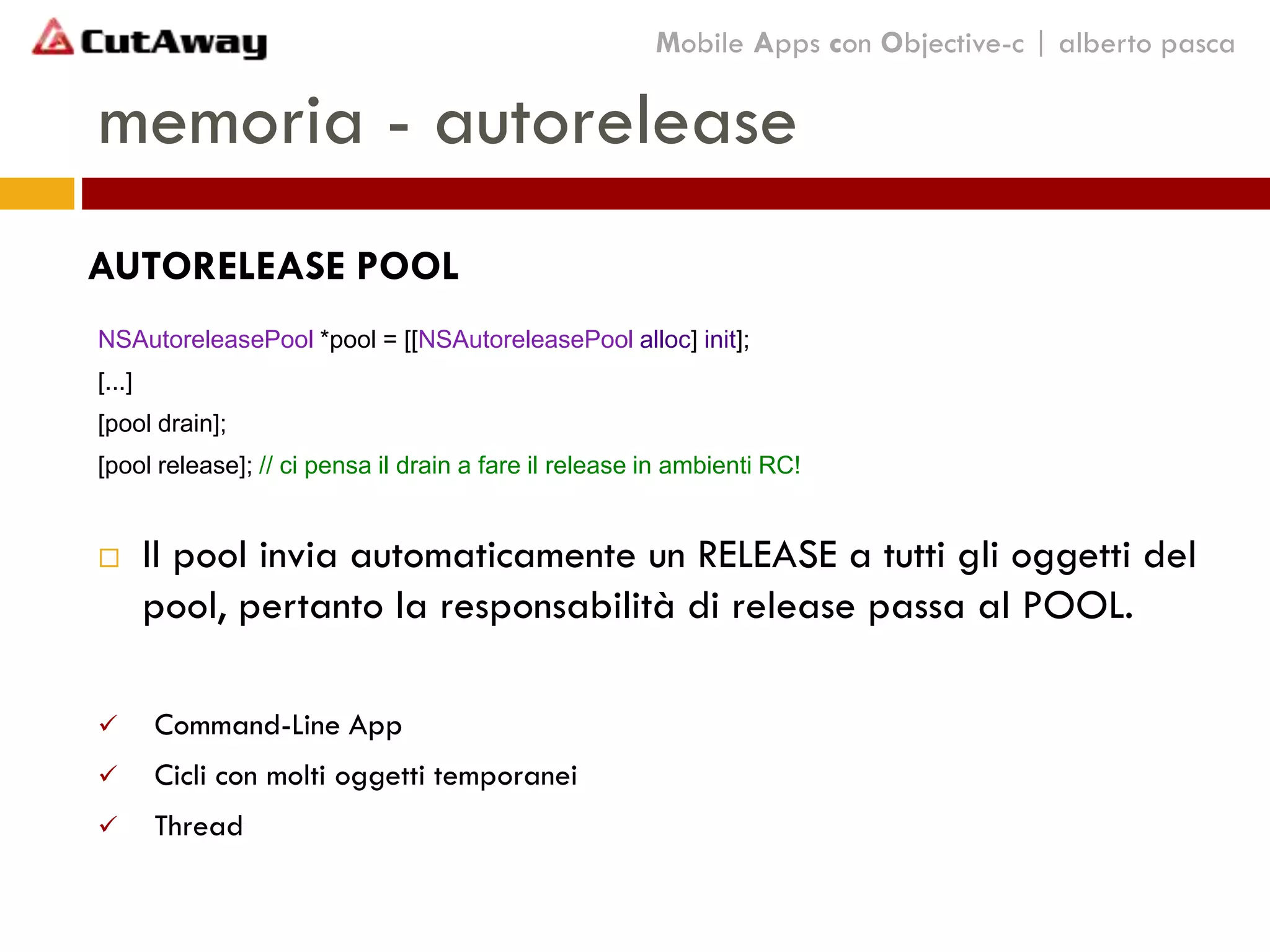 memoria - autorelease
NSAutoreleasePool *pool = [[NSAutoreleasePool alloc] init];
[...]
[pool drain];
[pool release]; // ci pensa il drain a fare il release in ambienti RC!
 Il pool invia automaticamente un RELEASE a tutti gli oggetti del
pool, pertanto la responsabilità di release passa al POOL.
 Command-Line App
 Cicli con molti oggetti temporanei
 Thread
Mobile Apps con Objective-c | alberto pasca
AUTORELEASE POOL
 