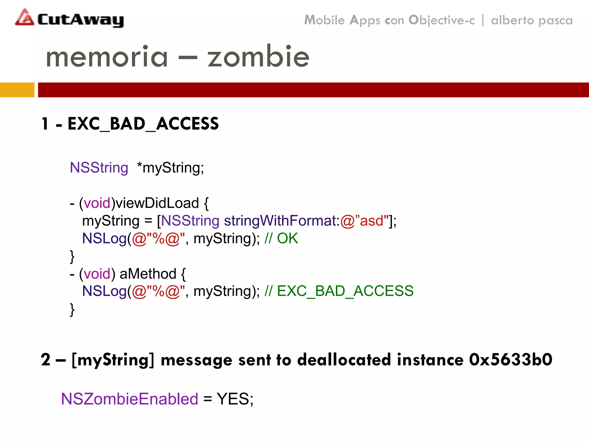 memoria – zombie
NSZombieEnabled = YES;
Mobile Apps con Objective-c | alberto pasca
1 - EXC_BAD_ACCESS
NSString *myString;
- (void)viewDidLoad {
myString = [NSString stringWithFormat:@”asd"];
NSLog(@"%@", myString); // OK
}
- (void) aMethod {
NSLog(@"%@", myString); // EXC_BAD_ACCESS
}
2 – [myString] message sent to deallocated instance 0x5633b0
 