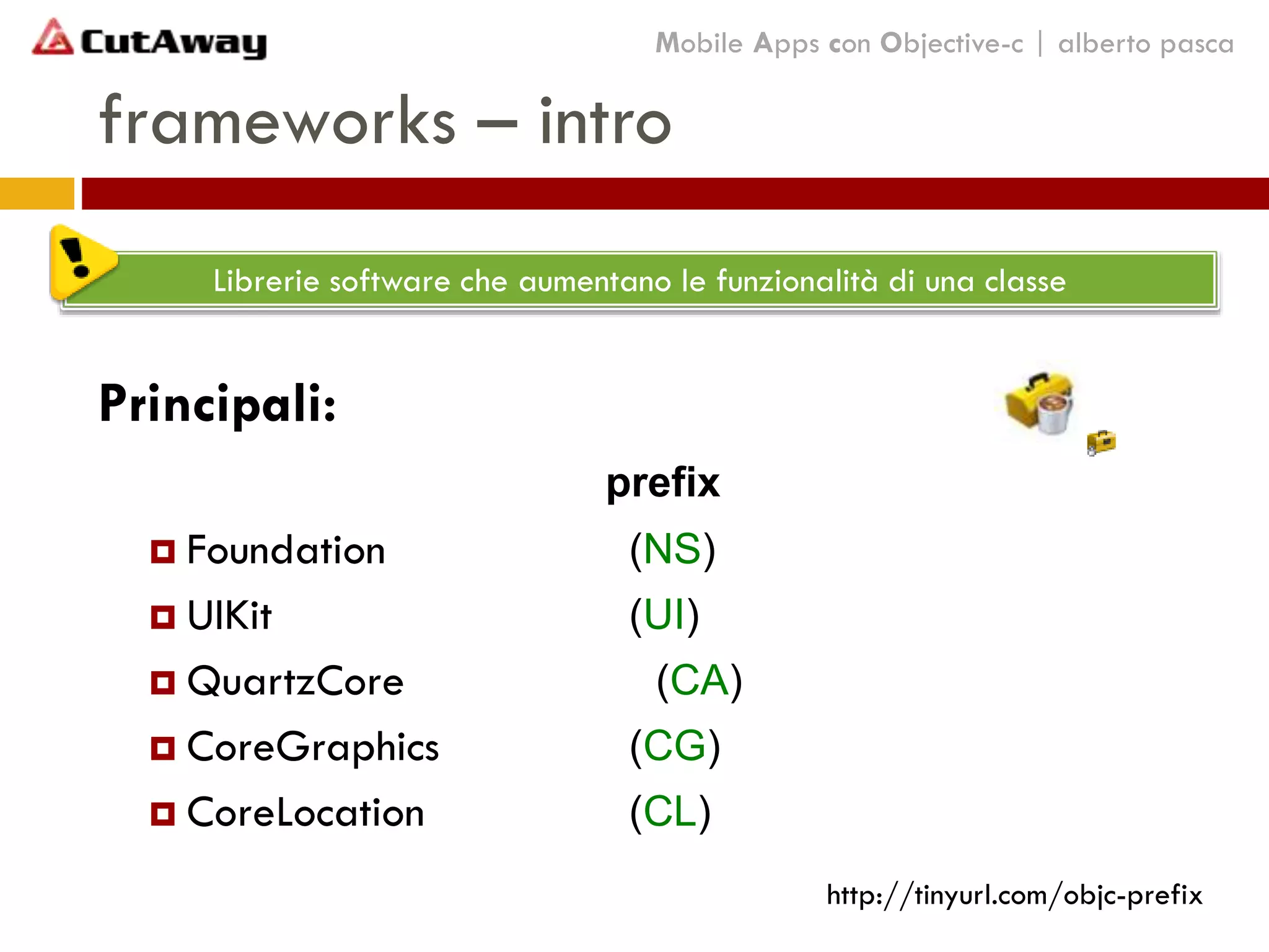 Principali:
prefix
 Foundation (NS)
 UIKit (UI)
 QuartzCore (CA)
 CoreGraphics (CG)
 CoreLocation (CL)
frameworks – intro
Mobile Apps con Objective-c | alberto pasca
Librerie software che aumentano le funzionalità di una classe
http://tinyurl.com/objc-prefix
 
