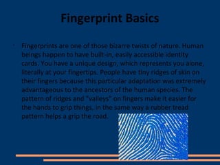 Fingerprint Basics
•
    Fingerprints are one of those bizarre twists of nature. Human
    beings happen to have built-in, easily accessible identity
    cards. You have a unique design, which represents you alone,
    literally at your fingertips. People have tiny ridges of skin on
    their fingers because this particular adaptation was extremely
    advantageous to the ancestors of the human species. The
    pattern of ridges and "valleys" on fingers make it easier for
    the hands to grip things, in the same way a rubber tread
    pattern helps a grip the road.
 