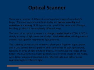 Optical Scanner
•
    There are a number of different ways to get an image of somebody's
    finger. The most common methods today are optical scanning and
    capacitance scanning. Both types come up with the same sort of image,
    but they go about it in completely different ways.
•
    The heart of an optical scanner is a charge coupled device (CCD). A CCD is
    simply an array of light-sensitive diodes called photosites, which generate
    an electrical signal in response to light photons.
•
    The scanning process starts when you place your finger on a glass plate,
    and a CCD camera takes a picture. The scanner has its own light source,
    typically an array of light-emitting diodes , to illuminate the ridges of the
    finger. The CCD system actually generates an inverted image of the finger,
    with darker areas representing more reflected light and lighter areas
    representing less reflected light .
 