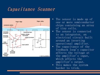 Capacitance Scanner
                 ●
                      The sensor is made up of
                      one or more semiconductor
                      chips containing an array
                      of tiny cells.
                 ●
                      The sensor is connected
                      to an integrator, an
                      electrical circuit built
                      around an inverting
                      operational amplifier.
                 ●
                      The capacitance of the
                      feedback loop's capacitor
                      affects the voltage at
                      the amplifier's input,
                      which affects the
                      amplifier's output.
                 ●    This makes the system
                      harder to trick.
 