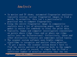 Analysis

●
    In movies and TV shows, automated fingerprint analyzers
    typically overlay various fingerprint images to find a
    match. In actuality, this isn't a particularly
    practical way to compare fingerprints.
●
    Using the entire fingerprint image in comparative
    analysis uses a lot of processing power, and it also
    makes it easier for somebody to steal the print data.
●
    Typically, human and computer investigators concentrate
    on points where ridge lines end or where one ridge
    splits into two (bifurcations). Collectively, these and
    other distinctive features are sometimes called typica.
●   The scanner system software uses highly complex
    algorithms to recognize and analyze these minutiae.
●
     To get a match, the scanner system doesn't have to
    find the entire pattern of minutiae both in the sample
    and in the print on record, it simply has to find a
    sufficient number of minutiae patterns that the two
    prints have in common.
 