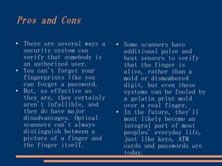 Pros and Cons

●
    There are several ways a   ●
                                   Some scanners have
    security system can            additional pulse and
    verify that somebody is        heat sensors to verify
    an authorized user.            that the finger is
●   You can't forget your          alive, rather than a
    fingerprints like you          mold or dismembered
    can forget a password.         digit, but even these
●   But, as effective as           systems can be fooled by
    they are, they certainly       a gelatin print mold
    aren't infallible, and         over a real finger.
    they do have major         ●
                                   In the future, they'll
    disadvantages. Optical         most likely become an
    scanners can't always          integral part of most
    distinguish between a          peoples' everyday life,
    picture of a finger and        just like keys, ATM
    the finger itself.             cards and passwords are
                                   today.
 