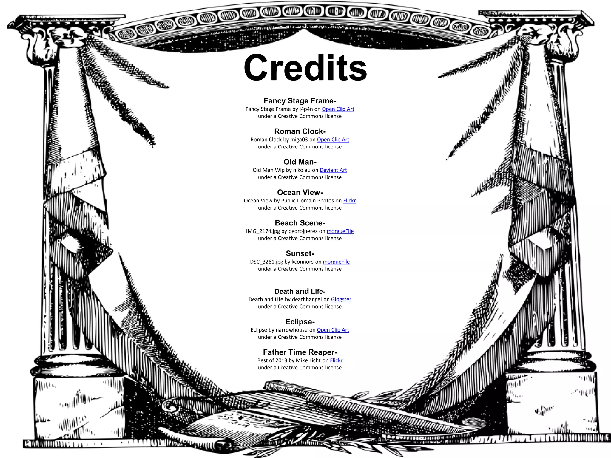 Credits
Fancy Stage FrameFancy Stage Frame by j4p4n on Open Clip Art
under a Creative Commons license

Roman ClockRoman Clock by miga03 on Open Clip Art
under a Creative Commons license

Old ManOld Man Wip by nikolau on Deviant Art
under a Creative Commons license

Ocean ViewOcean View by Public Domain Photos on Flickr
under a Creative Commons license

Beach SceneIMG_2174.jpg by pedrojperez on morgueFile
under a Creative Commons license

SunsetDSC_3261.jpg by kconnors on morgueFile
under a Creative Commons license

Death and LifeDeath and Life by deathhangel on Glogster
under a Creative Commons license

EclipseEclipse by narrowhouse on Open Clip Art
under a Creative Commons license

Father Time ReaperBest of 2013 by Mike Licht on Flickr
under a Creative Commons license

Skeleton HandSkeleton Hand by Javaorange on Deviant Art
under a Creative Commons license

SunflowerSunflower082707_10_.jpg by Penywise on morgueFile
under a Creative Commons license
“Sonnet 60 Analysis” by Robert Arbour

 