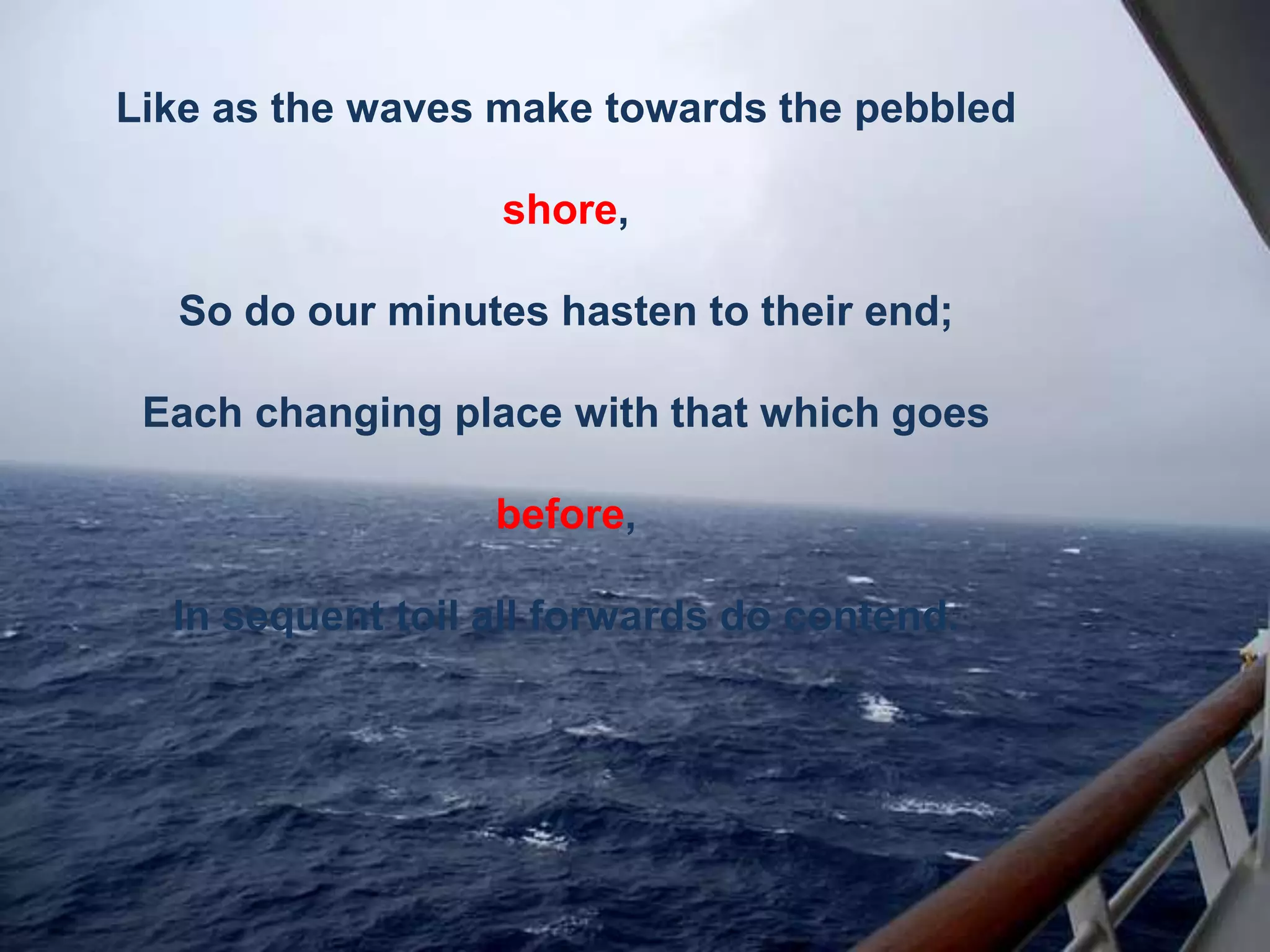 Like as the waves make towards the pebbled
shore,

So do our minutes hasten to their end;
Each changing place with that which goes

before,
In sequent toil all forwards do contend.

 