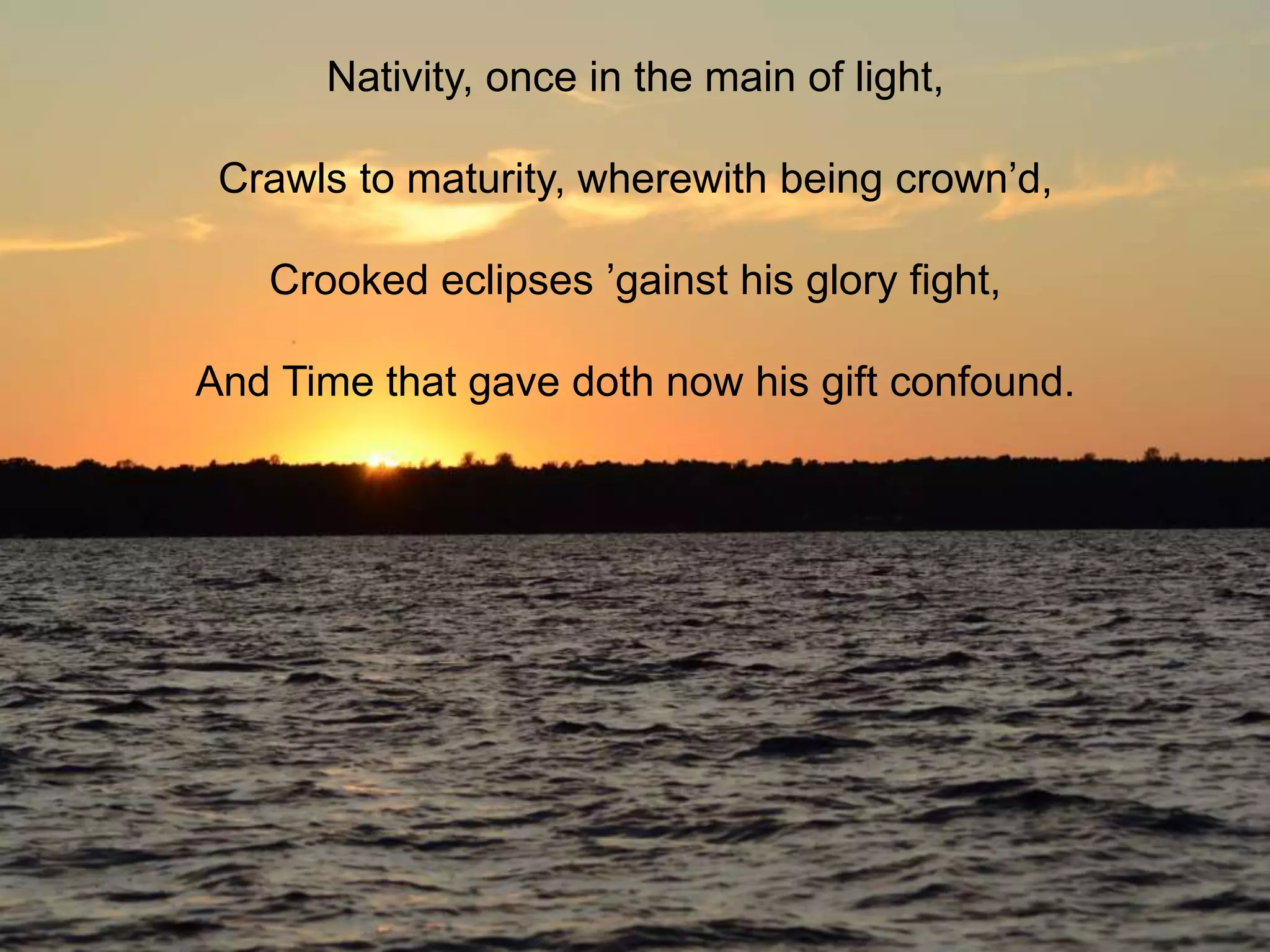 Nativity, once in the main of light,
Crawls to maturity, wherewith being crown’d,

Crooked eclipses ’gainst his glory fight,
And Time that gave doth now his gift confound.

 