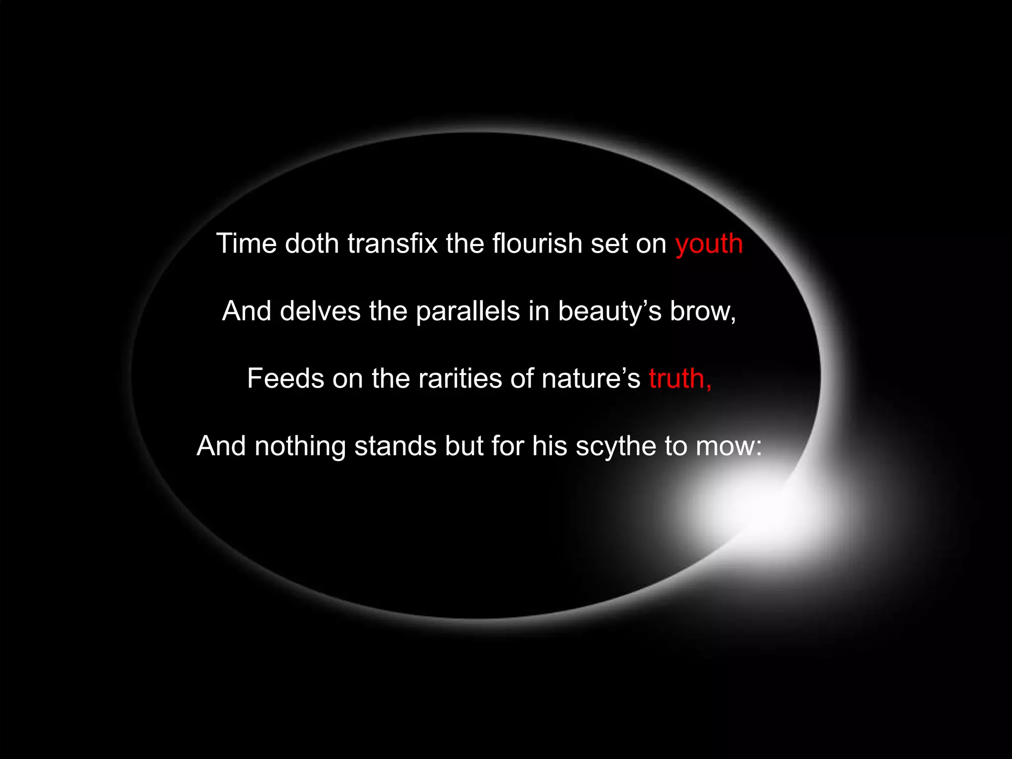 Time doth transfix the flourish set on youth
And delves the parallels in beauty’s brow,
Feeds on the rarities of nature’s truth,
And nothing stands but for his scythe to mow:

 