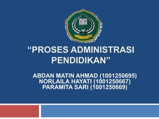 “PROSES ADMINISTRASI
PENDIDIKAN”
ABDAN MATIN AHMAD (1001250695)
NORLAILA HAYATI (1001250667)
PARAMITA SARI (1001250669)
 