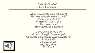 “Abc do Sertão” 
( Luiz Gonzaga ) 
 Lá no meu sertão pros caboclo lê 
Têm que aprender um outro ABC 
O jota é ji, o éle é lê 
O ésse é si, mas o érre 
Tem nome de rê 
Até o ypsilon lá é pssilone 
O eme é mê, O ene é nê 
O efe é fê, o gê chama-se guê 
Na escola é engraçado ouvir-se tanto "ê" 
A, bê, cê, dê, 
Fê, guê, lê, mê, 
Nê, pê, quê, rê, 
Tê, vê e zê. 
 