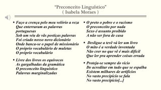 “Preconceito Linguístico” 
( Isabela Moraes ) 
 Faço a crença pelo meu velório a reza 
Que enterraram as palavras 
portuguesas 
Sob um véu de vãs postiças palavras 
Foi criado nosso novo dicionário 
Onde banca-se o papel de missionário 
O próprio vocabulário de muletas 
O próprio vocabulário 
 Livre dos livros os equívocos 
As gargalhadas da gramática 
O preconceito linguístico 
Palavras marginalizadas 
 O preto o pobre e o racismo 
O preconceito por nada 
Sexo é assunto proibido 
A não ser fora de casa 
 Desligue a tevê vá ler um livro 
O mito é a verdade inventada 
Não crer no que vê é mais difícil 
Que ler pra aprender coisas errada 
 Proteja-se sempre do vício 
De acreditar em tudo que se espalha 
Existem milhares de artifícios 
No vasto precipício se fala 
No vasto precipício[...] 
 