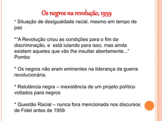 Os negros na revolução, 1959
* Situação de desigualdade racial, mesmo em tempo de
paz
*“A Revolução criou as condições para o fim da
discriminação, e está lutando para isso, mas ainda
existem aqueles que vão lhe insultar abertamente...”
Pombo
* Os negros não eram eminentes na liderança da guerra
revolucionária.
* Relutância negra – inexistência de um projeto político
voltados para negros
* Questão Racial – nunca fora mencionada nos discursos
de Fidel antes de 1959.
 