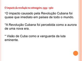 O impacto da revolução no estrangeiro, 1959- 1960
*O impacto causado pela Revolução Cubana foi
quase que imediato em países de todo o mundo.
*A Revolução Cubana foi percebida como a aurora
de uma nova era.
* Visão de Cuba como a vanguarda da luta
eminente.
 