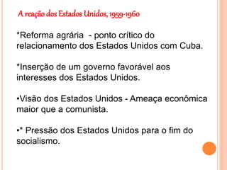 A reação dos Estados Unidos, 1959-1960
*Reforma agrária - ponto crítico do
relacionamento dos Estados Unidos com Cuba.
*Inserção de um governo favorável aos
interesses dos Estados Unidos.
•Visão dos Estados Unidos - Ameaça econômica
maior que a comunista.
•* Pressão dos Estados Unidos para o fim do
socialismo.
 