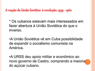 A reação da União Soviética à revolução, 1959- 1960
* Os cubanos estavam mais interessados em
fazer abertura à União Soviética do que o
inverso.
•A União Soviética vê em Cuba possibilidade
de expandir o socialismo comunista na
América.
•A URSS deu apoio militar e econômico ao
novo governo de Castro, comprando a maioria
do açúcar cubano.
 
