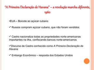 “A Primeira Declaração de Havana” – a revolução marcha diferente,
1960
•EUA – Boicote ao açúcar cubano
•* Russos compram açúcar cubano, que não foram vendidos.
•* Castro nacionaliza todas as propriedades norte-americanas
importantes na ilha, confiscando bancos norte-americanos
•*Discurso de Castro conhecido como A Primeira Declaração de
Havana
•* Embargo Econômico – resposta dos Estados Unidos
 
