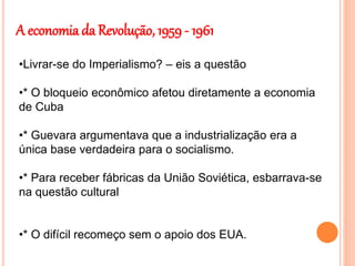 A economia da Revolução, 1959 - 1961
•Livrar-se do Imperialismo? – eis a questão
•* O bloqueio econômico afetou diretamente a economia
de Cuba
•* Guevara argumentava que a industrialização era a
única base verdadeira para o socialismo.
•* Para receber fábricas da União Soviética, esbarrava-se
na questão cultural
•* O difícil recomeço sem o apoio dos EUA.
 