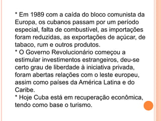 * Em 1989 com a caída do bloco comunista da
Europa, os cubanos passam por um período
especial, falta de combustível, as importações
foram reduzidas, as exportações de açúcar, de
tabaco, rum e outros produtos.
* O Governo Revolucionário começou a
estimular investimentos estrangeiros, deu-se
certo grau de liberdade à iniciativa privada,
foram abertas relações com o leste europeu,
assim como países da América Latina e do
Caribe.
* Hoje Cuba está em recuperação econômica,
tendo como base o turismo.
 