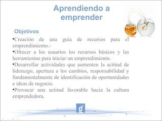 Objetivos
•Creación de una guía de recursos para el
emprendimiento.-
•Ofrecer a los usuarios los recursos básicos y las
herramientas para iniciar un emprendimiento.
•Desarrollar actividades que aumenten la actitud de
liderazgo, apertura a los cambios, responsabilidad y
fundamentalmente de identificación de oportunidades
e ideas de negocio.
•Provocar una actitud favorable hacia la cultura
emprendedora.
Aprendiendo a
emprender
 