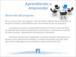 Desarrollo del proyecto:
En la primera fase del proyecto, fase de diseño, damos forma a la idea de
proyecto creando y desarrollando esta idea durante el mes de diciembre.
La puesta en marcha se desarrollará durante el mes de enero de 2012,
en esta fase del proyecto buscaremos la información y crearemos los perfiles
en redes sociales, seguidamente difundiremos el proyecto.
Durante la tercera fase el desarrollo y la implementación del proyecto se
llevará a cabo aplicando los métodos y medidas necesarias para ello, esta
fase será la más larga ya que se llevará a cabo durante todo 2012
Aprendiendo a
emprender
 