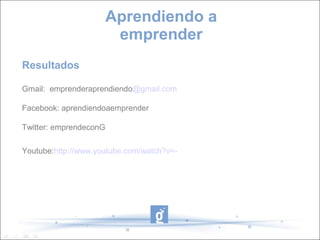 Aprendiendo a
emprender
Gmail: emprenderaprendiendo@gmail.com
Facebook: aprendiendoaemprender
Twitter: emprendeconG
Youtube:http://www.youtube.com/watch?v=-eF70J3l87o
Resultados
 