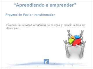 Proyección-Factor transformador
Potenciar la actividad económica de la zona y reducir la tasa de
desempleo.
“Aprendiendo a emprender”
 