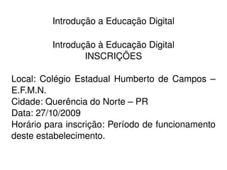    
Introdução a Educação Digital
Introdução à Educação Digital
INSCRIÇÕES
Local:  Colégio Estadual Humberto de Campos – 
E.F.M.N.
Cidade: Querência do Norte – PR
Data: 27/10/2009
Horário para inscrição: Período de funcionamento 
deste estabelecimento.
 