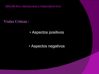 DISCIPLINA : PROGRAMAS E FERRAMENTAS II Visões Críticas : •  Aspectos positivos •  Aspectos negativos 
