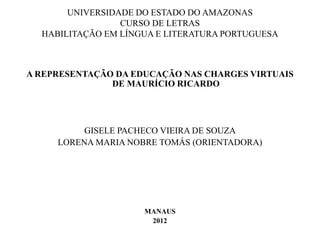 UNIVERSIDADE DO ESTADO DO AMAZONAS
CURSO DE LETRAS
HABILITAÇÃO EM LÍNGUA E LITERATURA PORTUGUESA
A REPRESENTAÇÃO DA EDUCAÇÃO NAS CHARGES VIRTUAIS
DE MAURÍCIO RICARDO
GISELE PACHECO VIEIRA DE SOUZA
LORENA MARIA NOBRE TOMÁS (ORIENTADORA)
MANAUS
2012
 