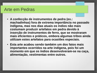 Arte em Pedras
 ●   A confecção de instrumentos de pedra (ex.:
     machadinhas) fora de extrema importância no passado
     indígena, mas nos dias atuais os índios não mais
     costumam produzir artefatos em pedra devido à
     inserção de instrumentos de ferro, que se mostraram
     mais eficientes e práticos, embora algumas tribos ainda
     utilizam estes artefatos para ocasiões especiais.
 ●   Esta arte acabou sendo também um dos fatos mais
     importantes ocorridos na arte indígena, pois foi um
     momento em que os índios desenvolveram-se na caça,
     alimentação, vestimentas entre outros.
 