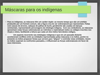 Máscaras para os indígenas

●   Para os indígenas, as máscaras têm um caráter duplo: ao mesmo tempo que são um artefato
    produzido por um homem comum, são a figura viva do ser sobrenatural que representam. Feitas
    com cascas de árvores, cabaças de palhas de buriti, geralmente são usadas em danças
    cerimoniais, representando personagens da mitologia indígena. Com seu simbolismo, as máscaras
    aproximam estas forças sobrenaturais ao indivíduo e materializam todos os códigos inscritos nos
    rituais e mitos, facilitando a leitura que cada um dos índios fará destes códigos.
●
           Um aspecto recorrente nas mitologias indígenas é que em um passado distante
    aconteceram conflitos entre as entidades representadas pelas máscaras e os índios, porém no
    presente os índios preparam festas que servem para "alegrar" e controlar estas entidades. Assim
    os índios superam os confrontos passados, e influenciam as forças sobrenaturais em favor de
    seus interesses.
 