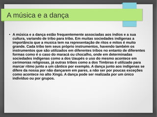 A música e a dança

●   A música e a dança estão frequentemente associadas aos índios e a sua
    cultura, variando de tribo para tribo. Em muitas sociedades indígenas a
    importância que a musica tem na representação de ritos e mitos é muito
    grande. Cada tribo tem seus próprio instrumentos, havendo também os
    instrumentos que são utilizados em diferentes tribos no entanto de diferentes
    formas como é o caso do maracá ou chocalho, onde em determinadas
    sociedades indígenas como a dos Uaupés o uso do mesmo acontece em
    cerimonias religiosas, já outras tribos como a dos Timbiras é utilizado para
    marcar ritmo junto a um cântico por exemplo. A dança junto aos indígenas se
    difere da nossa por não dançarem em pares, a não ser por poucas exceções
    como acontece no alto Xingú. A dança pode ser realizada por um único
    indivíduo ou por grupos.
 