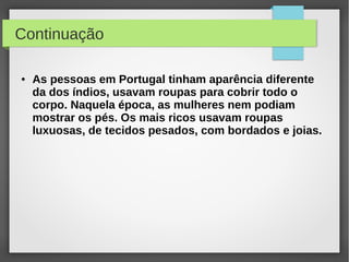 Continuação

●   As pessoas em Portugal tinham aparência diferente
    da dos índios, usavam roupas para cobrir todo o
    corpo. Naquela época, as mulheres nem podiam
    mostrar os pés. Os mais ricos usavam roupas
    luxuosas, de tecidos pesados, com bordados e joias.
 